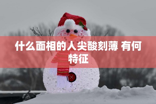 什么面相的人尖酸刻薄 有何特征