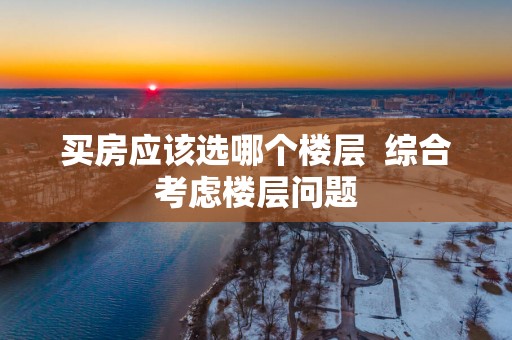 买房应该选哪个楼层  综合考虑楼层问题