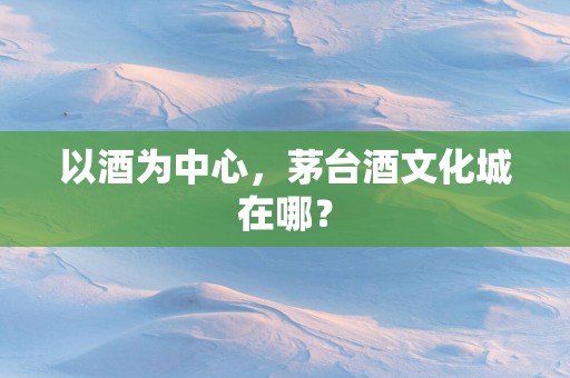 以酒为中心，茅台酒文化城在哪？