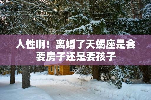 人性啊！离婚了天蝎座是会要房子还是要孩子