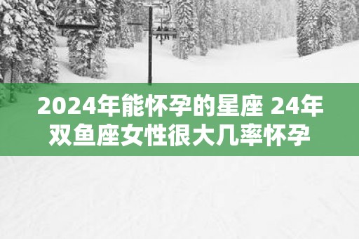 2025年能怀孕的星座 24年双鱼座女性很大几率怀孕