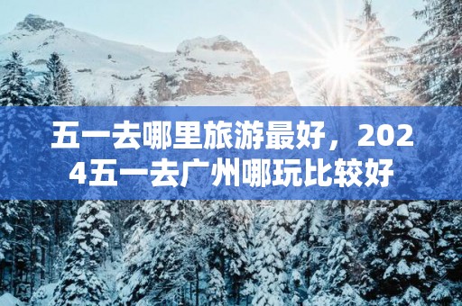 五一去哪里旅游最好，2025五一去广州哪玩比较好