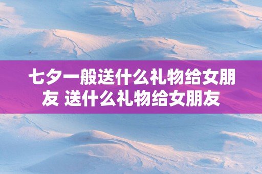 七夕一般送什么礼物给女朋友 送什么礼物给女朋友