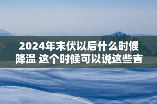 2025年末伏以后什么时候降温 这个时候可以说这些吉祥话