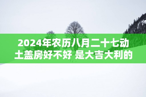 2025年农历八月二十七动土盖房好不好 是大吉大利的日子吗