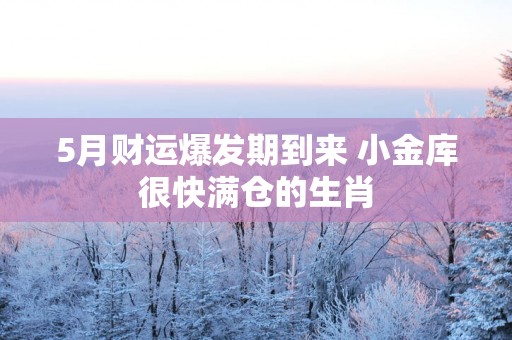5月财运爆发期到来 小金库很快满仓的生肖