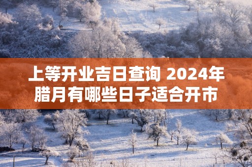 上等开业吉日查询 2025年腊月有哪些日子适合开市