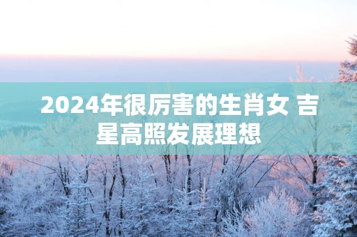 2025年很厉害的生肖女 吉星高照发展理想
