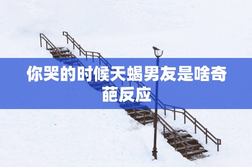 你哭的时候天蝎男友是啥奇葩反应