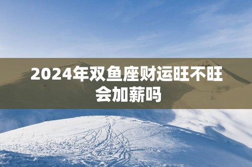 2025年双鱼座财运旺不旺 会加薪吗