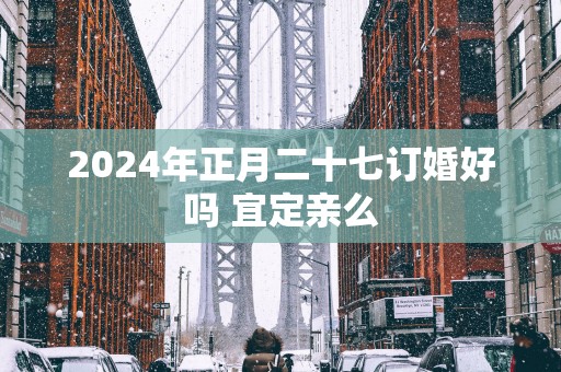 2025年正月二十七订婚好吗 宜定亲么