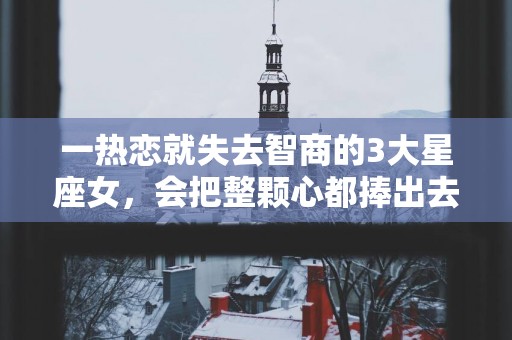 一热恋就失去智商的3大星座女，会把整颗心都捧出去