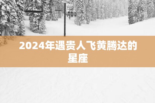 2025年遇贵人飞黄腾达的星座