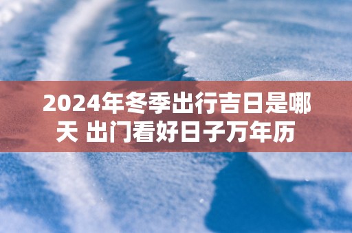 2025年冬季出行吉日是哪天 出门看好日子万年历