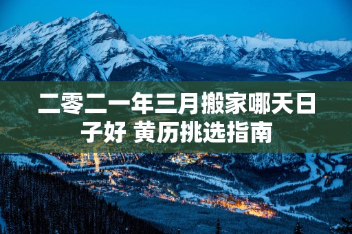二零二一年三月搬家哪天日子好 黄历挑选指南