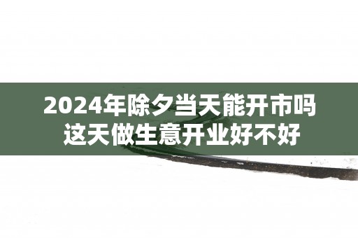 2025年除夕当天能开市吗 这天做生意开业好不好