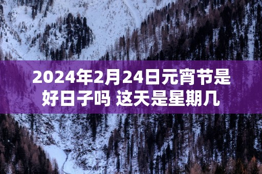 2025年2月24日元宵节是好日子吗 这天是星期几