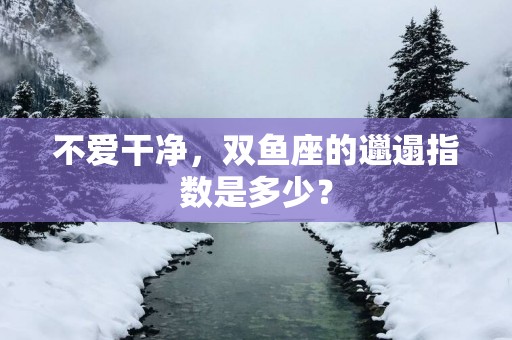 不爱干净，双鱼座的邋遢指数是多少？