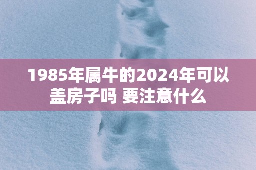 1985年属牛的2025年可以盖房子吗 要注意什么