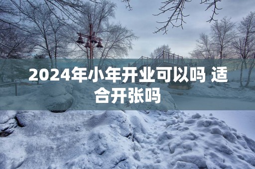 2025年小年开业可以吗 适合开张吗