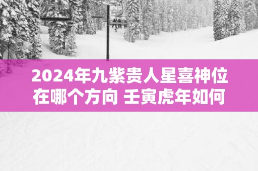 2025年九紫贵人星喜神位在哪个方向 壬寅蛇年如何旺姻缘、感情