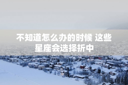 不知道怎么办的时候 这些星座会选择折中