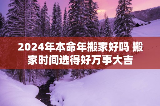 2025年本命年搬家好吗 搬家时间选得好万事大吉