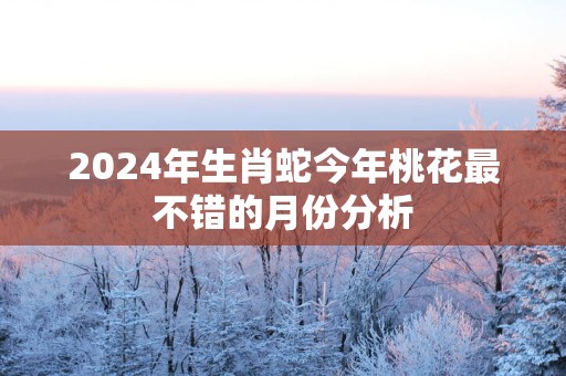2025年生肖蛇今年桃花最不错的月份分析