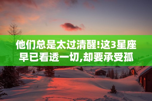 他们总是太过清醒!这3星座早已看透一切,却要承受孤独