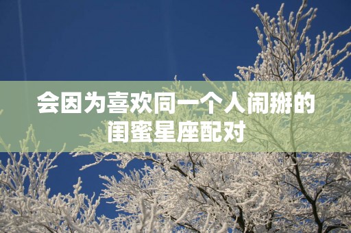 会因为喜欢同一个人闹掰的闺蜜星座配对