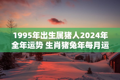 1995年出生属猪人2025年全年运势 生肖猪蛇年每月运势