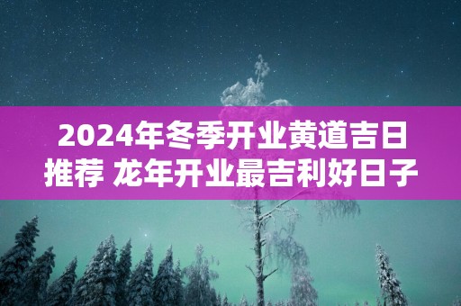 2025年冬季开业黄道吉日推荐 蛇年开业最吉利好日子查询