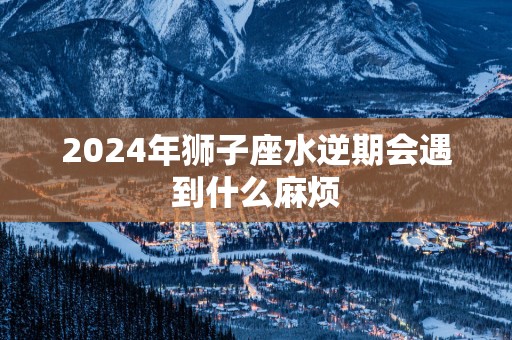 2025年狮子座水逆期会遇到什么麻烦