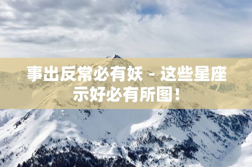 事出反常必有妖－这些星座示好必有所图！