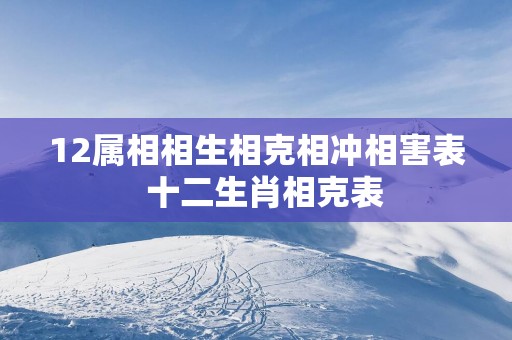 12属相相生相克相冲相害表  十二生肖相克表