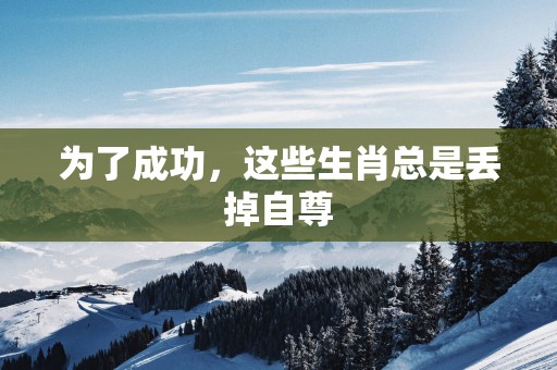 为了成功，这些生肖总是丢掉自尊