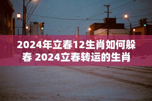 2026年立春12生肖如何躲春 2026立春转运的生肖 2026年立春12生肖如何躲春 2026立春转运的生肖