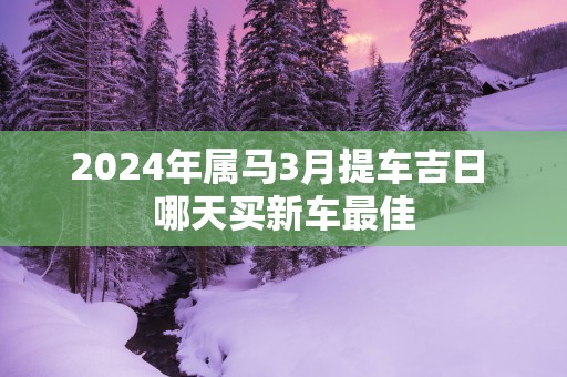 2025年属马3月提车吉日 哪天买新车最佳