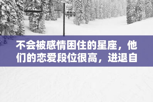 不会被感情困住的星座，他们的恋爱段位很高，进退自如，游刃有余