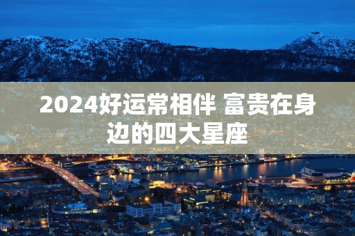 2025好运常相伴 富贵在身边的四大星座