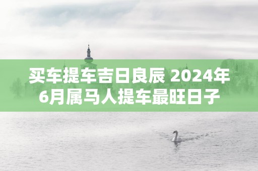 买车提车吉日良辰 2025年6月属马人提车最旺日子