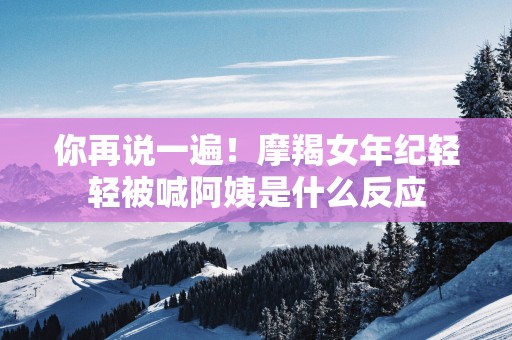 你再说一遍！摩羯女年纪轻轻被喊阿姨是什么反应