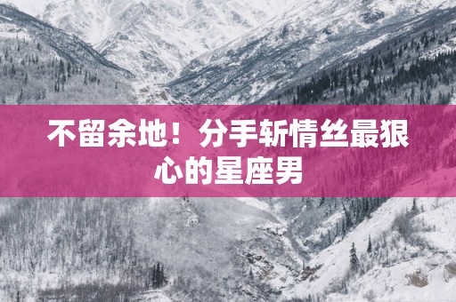 不留余地！分手斩情丝最狠心的星座男