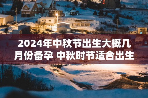 2025年中秋节出生大概几月份备孕 中秋时节适合出生吗