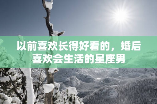 以前喜欢长得好看的，婚后喜欢会生活的星座男