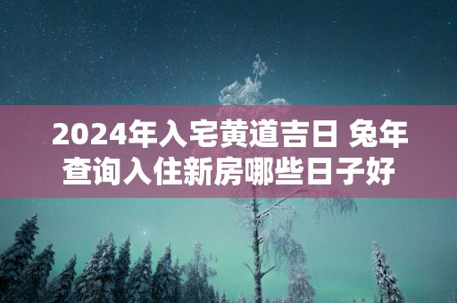 2025年入宅黄道吉日 蛇年查询入住新房哪些日子好