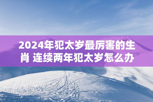 2025年犯太岁最厉害的生肖 连续两年犯太岁怎么办
