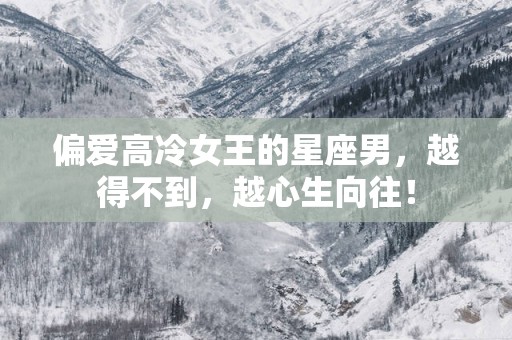 偏爱高冷女王的星座男，越得不到，越心生向往！
