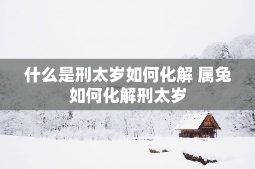 什么是刑太岁如何化解 属兔如何化解刑太岁
