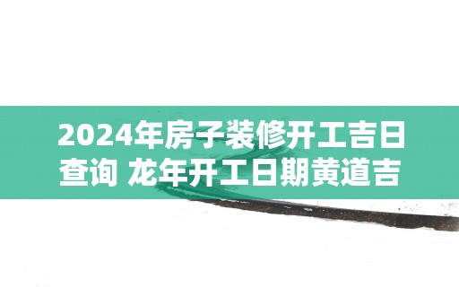 2025年房子装修开工吉日查询 蛇年开工日期黄道吉日